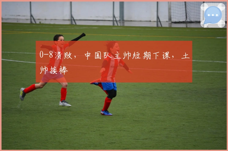 0-8溃败，中国队主帅短期下课，土帅接棒