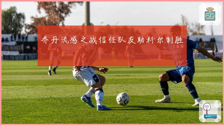 乔丹流感之战信任队友助科尔制胜