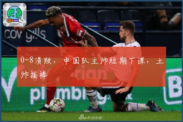 0-8溃败，中国队主帅短期下课，土帅接棒