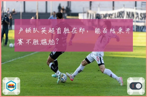 卢顿队英超首胜在即，能否结束开赛不胜尴尬？