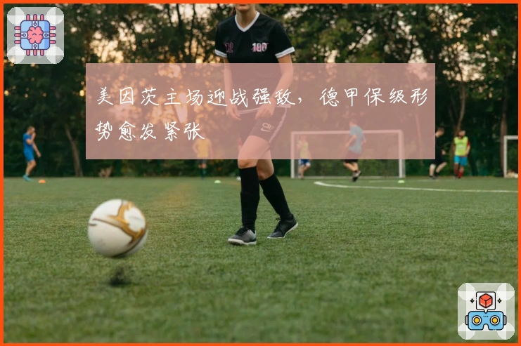 美因茨主场迎战强敌，德甲保级形势愈发紧张