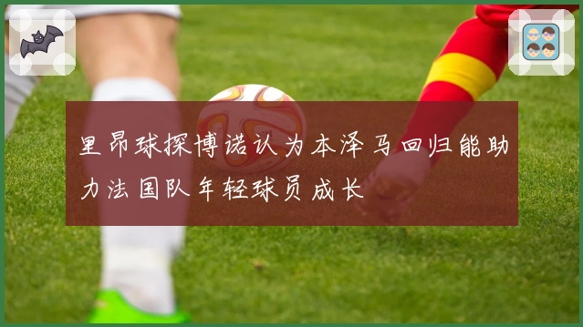 里昂球探博诺认为本泽马回归能助力法国队年轻球员成长