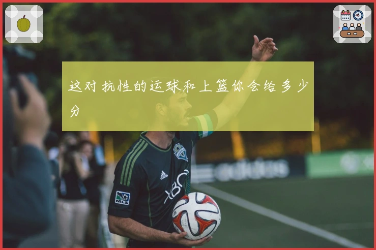 这对抗性的运球和上篮你会给多少分