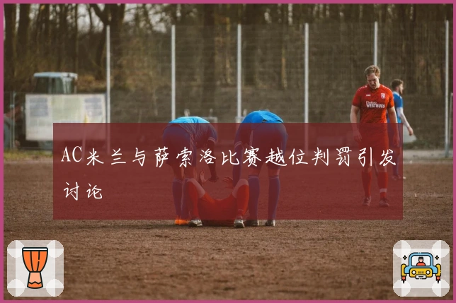 AC米兰与萨索洛比赛越位判罚引发讨论
